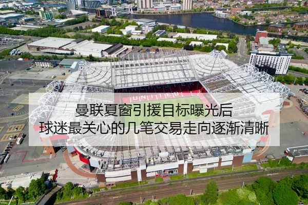 曼联夏窗引援目标曝光后 球迷最关心的几笔交易走向逐渐清晰