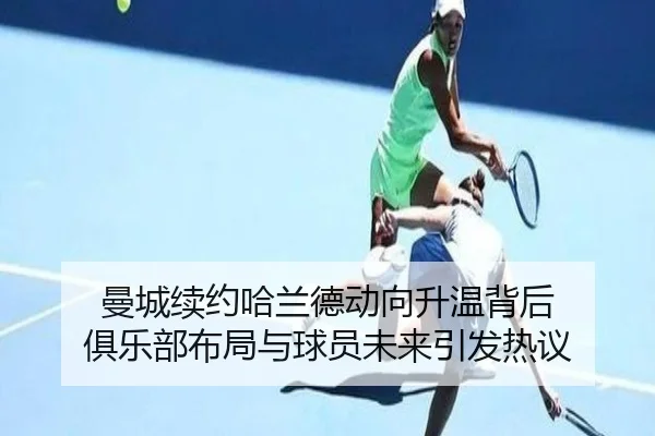 曼城续约哈兰德动向升温背后 俱乐部布局与球员未来引发热议 | c7c7